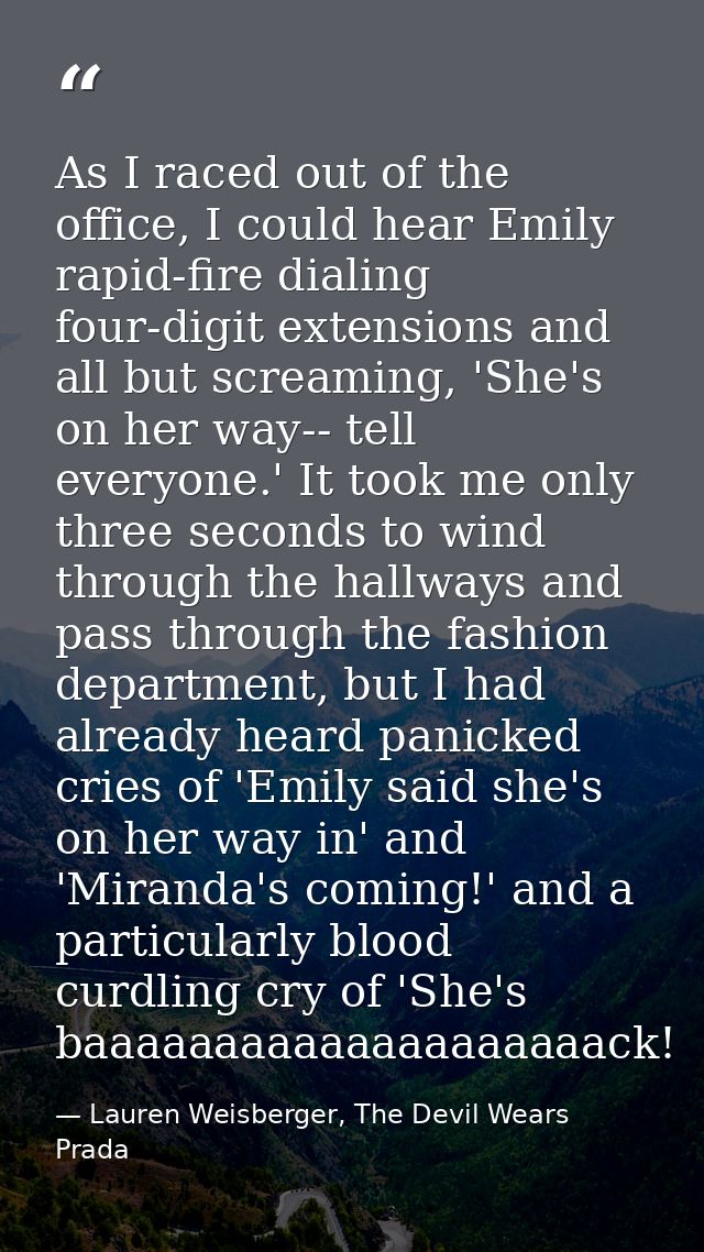 As I raced out of the office, I could hear Emily rapid-fire dialing four-digit extensions and all but screaming, 'She's  — Lauren Weisberger, The Devil Wears Prada