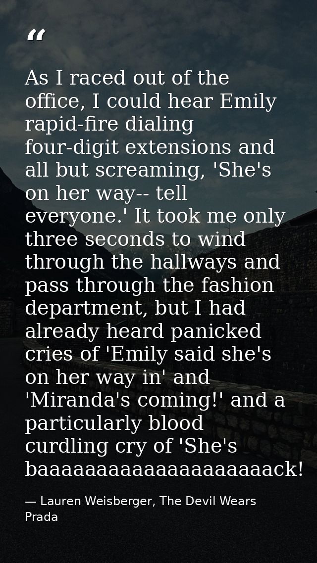 As I raced out of the office, I could hear Emily rapid-fire dialing four-digit extensions and all but screaming, 'She's  — Lauren Weisberger, The Devil Wears Prada