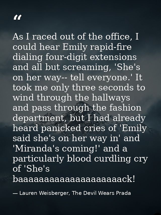 As I raced out of the office, I could hear Emily rapid-fire dialing four-digit extensions and all but screaming, 'She's  — Lauren Weisberger, The Devil Wears Prada