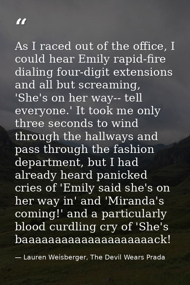 As I raced out of the office, I could hear Emily rapid-fire dialing four-digit extensions and all but screaming, 'She's  — Lauren Weisberger, The Devil Wears Prada