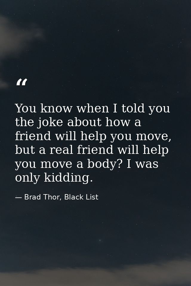 You know when I told you the joke about how a friend will help you move, but a real friend will help you move a body? I  — Brad Thor, Black List