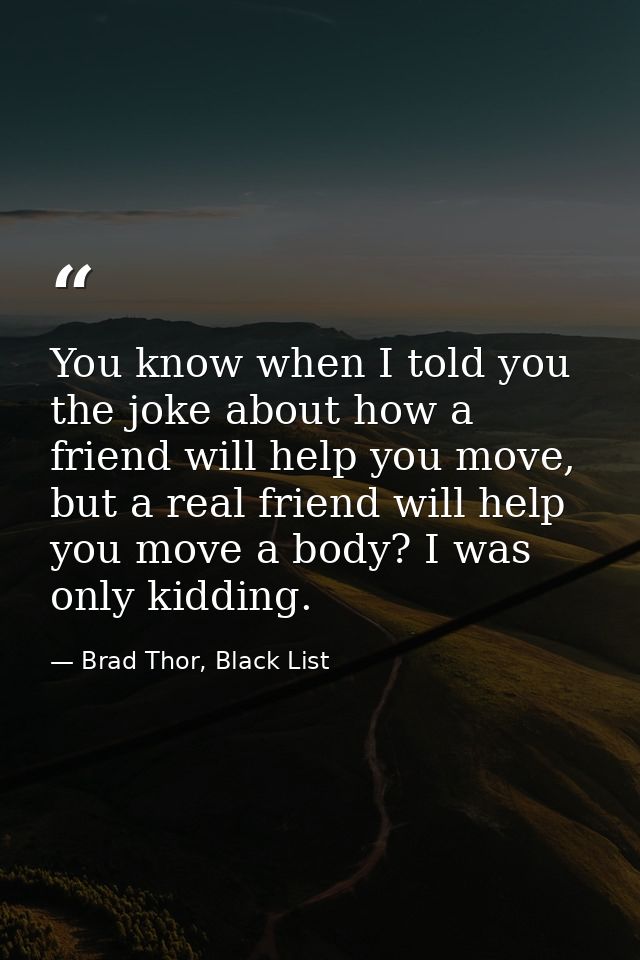 You know when I told you the joke about how a friend will help you move, but a real friend will help you move a body? I  — Brad Thor, Black List