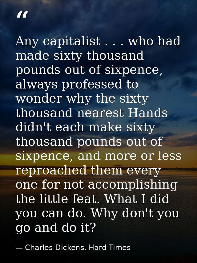 Any capitalist . . . who had made sixty thousand pounds out of sixpence, always professed to wonder why the sixty thousa — Charles Dickens, Hard Times