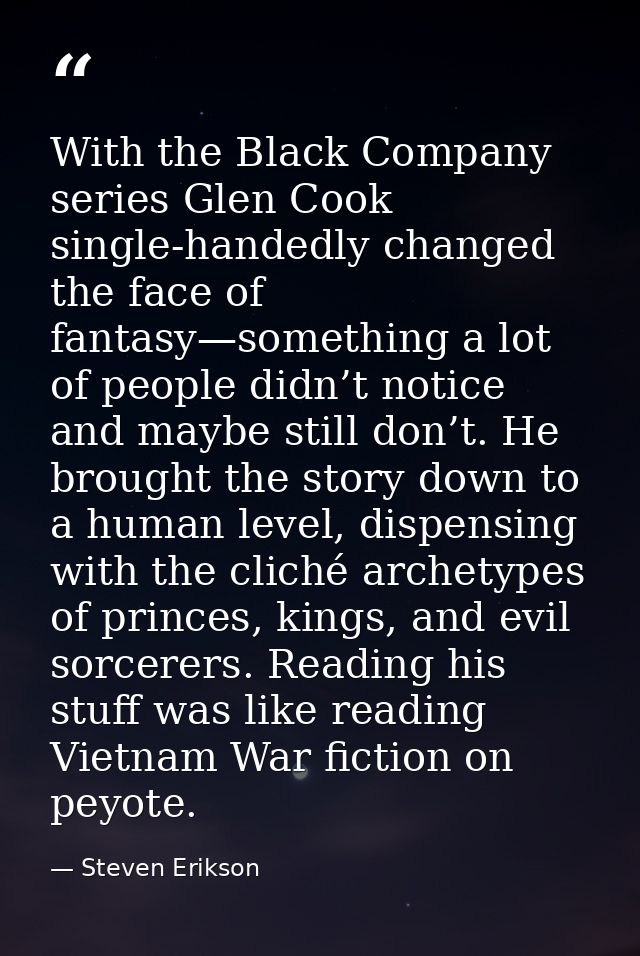 With the Black Company series Glen Cook single-handedly changed the face of fantasy—something a lot of people didn’t not — Steven Erikson