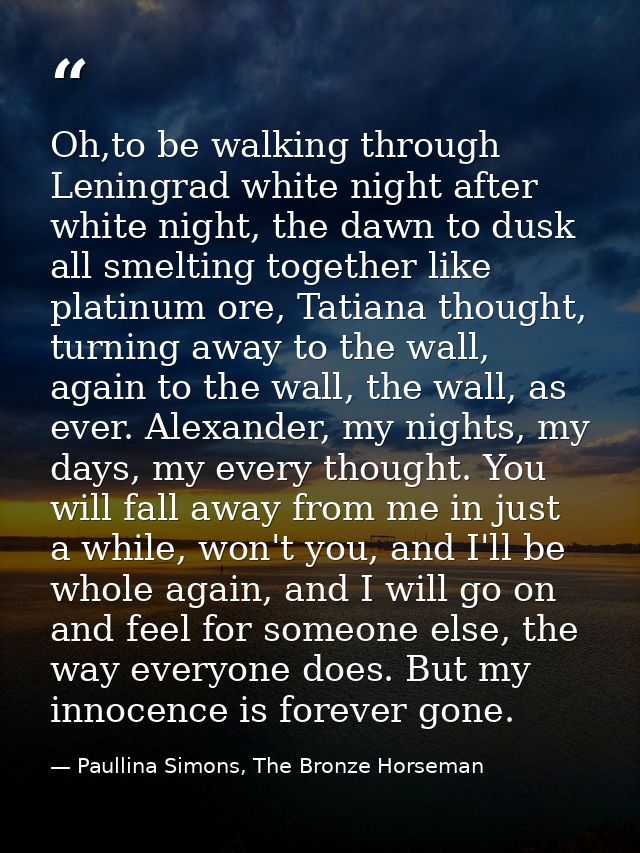 Oh,to be walking through Leningrad white night after white night, the dawn to dusk all smelting together like platinum o — Paullina Simons, The Bronze Horseman