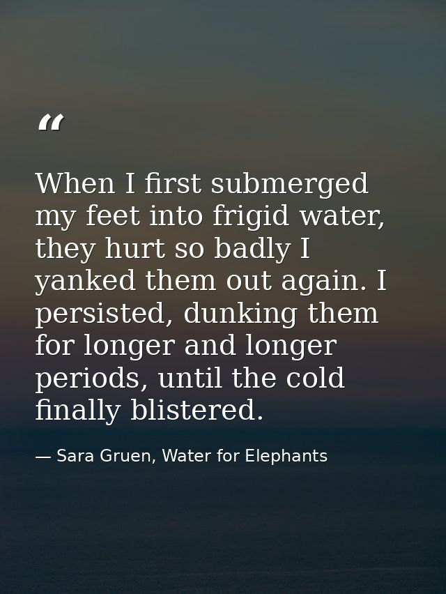 When I first submerged my feet into frigid water, they hurt so badly I yanked them out again. I persisted, dunking them  — Sara Gruen, Water for Elephants