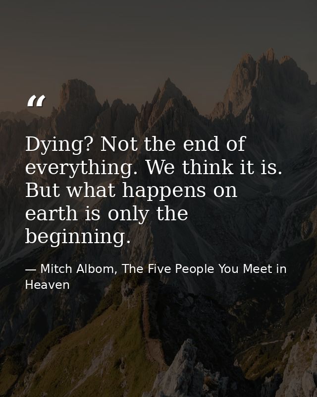 Dying? Not the end of everything. We think it is. But what happens on earth is only the beginning. — Mitch Albom, The Five People You Meet in Heaven