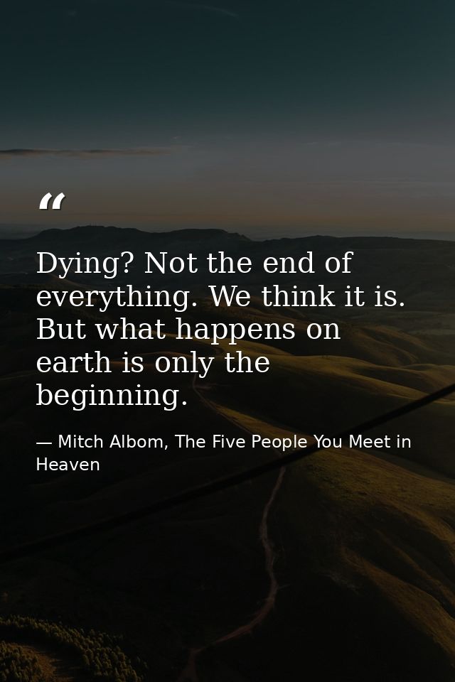 Dying? Not the end of everything. We think it is. But what happens on earth is only the beginning. — Mitch Albom, The Five People You Meet in Heaven