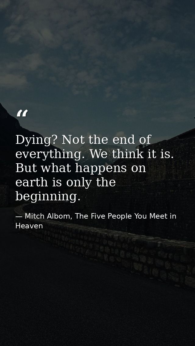 Dying? Not the end of everything. We think it is. But what happens on earth is only the beginning. — Mitch Albom, The Five People You Meet in Heaven