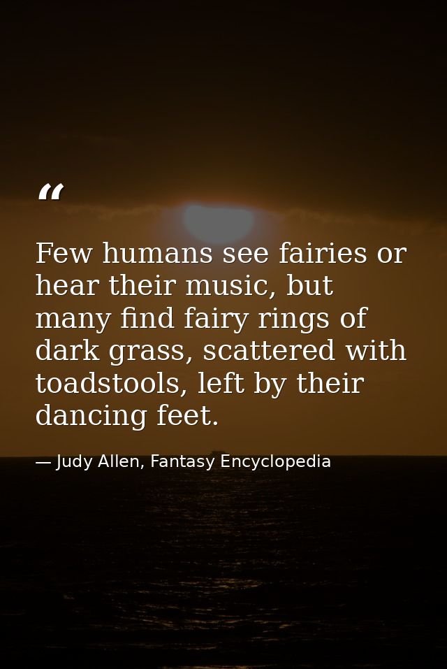 Few humans see fairies or hear their music, but many find fairy rings of dark grass, scattered with toadstools, left by  — Judy Allen, Fantasy Encyclopedia