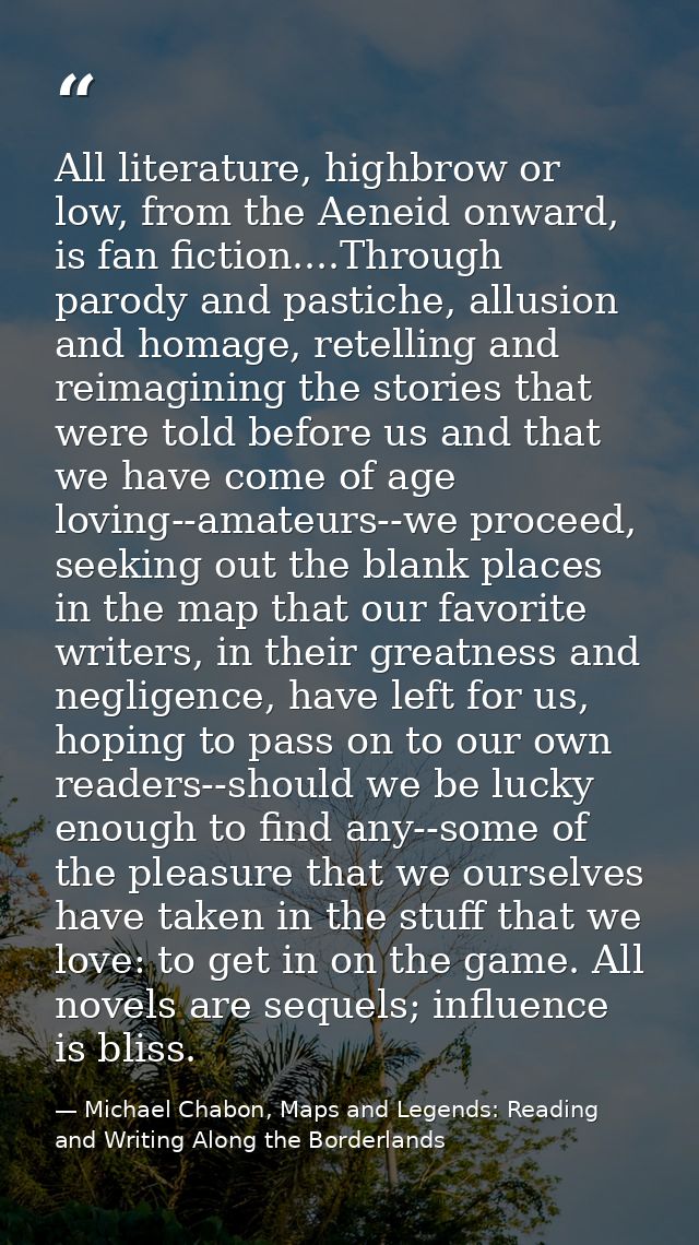 All literature, highbrow or low, from the Aeneid onward, is fan fiction....Through parody and pastiche, allusion and hom — Michael Chabon, Maps and Legends: Reading and Writing Along the Borderlands