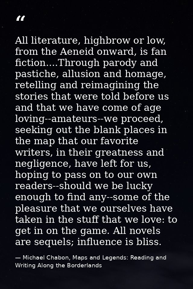 All literature, highbrow or low, from the Aeneid onward, is fan fiction....Through parody and pastiche, allusion and hom — Michael Chabon, Maps and Legends: Reading and Writing Along the Borderlands