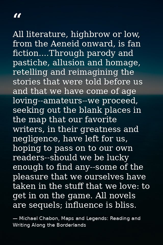 All literature, highbrow or low, from the Aeneid onward, is fan fiction....Through parody and pastiche, allusion and hom — Michael Chabon, Maps and Legends: Reading and Writing Along the Borderlands