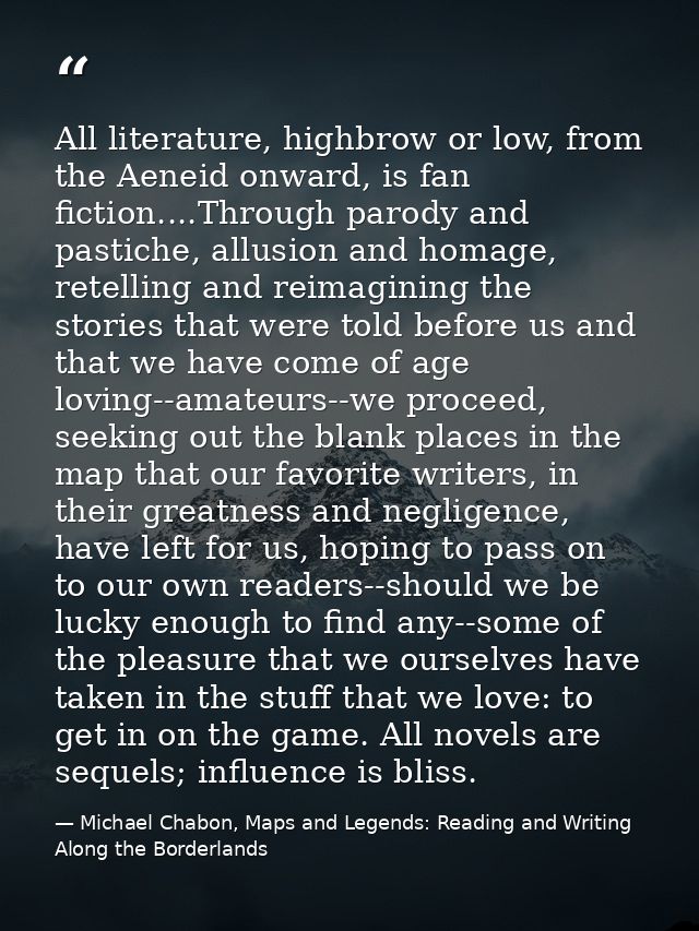 All literature, highbrow or low, from the Aeneid onward, is fan fiction....Through parody and pastiche, allusion and hom — Michael Chabon, Maps and Legends: Reading and Writing Along the Borderlands