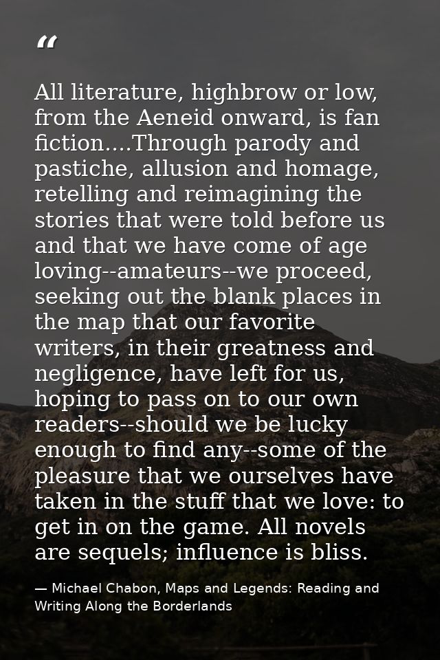 All literature, highbrow or low, from the Aeneid onward, is fan fiction....Through parody and pastiche, allusion and hom — Michael Chabon, Maps and Legends: Reading and Writing Along the Borderlands