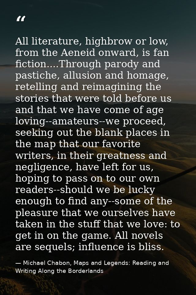 All literature, highbrow or low, from the Aeneid onward, is fan fiction....Through parody and pastiche, allusion and hom — Michael Chabon, Maps and Legends: Reading and Writing Along the Borderlands
