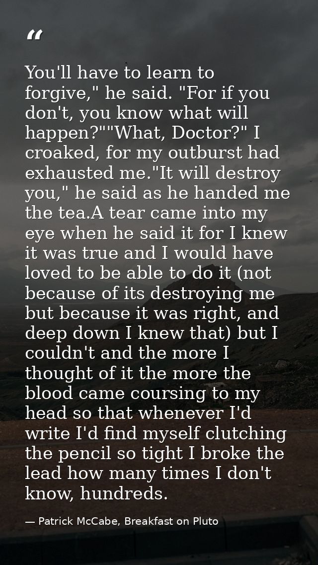 You'll have to learn to forgive," he said. "For if you don't, you know what will happen?""What, Doctor?" I croaked, for  — Patrick McCabe, Breakfast on Pluto