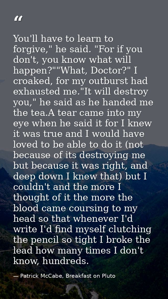 You'll have to learn to forgive," he said. "For if you don't, you know what will happen?""What, Doctor?" I croaked, for  — Patrick McCabe, Breakfast on Pluto