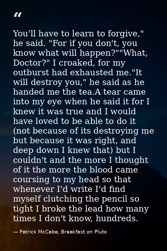 You'll have to learn to forgive," he said. "For if you don't, you know what will happen?""What, Doctor?" I croaked, for  — Patrick McCabe, Breakfast on Pluto