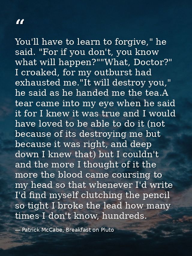 You'll have to learn to forgive," he said. "For if you don't, you know what will happen?""What, Doctor?" I croaked, for  — Patrick McCabe, Breakfast on Pluto