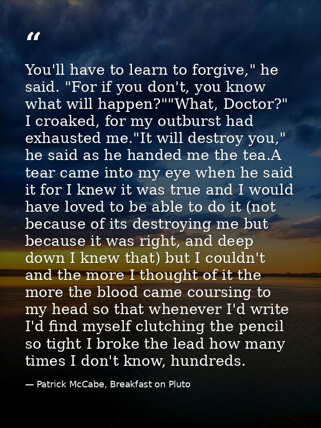 You'll have to learn to forgive," he said. "For if you don't, you know what will happen?""What, Doctor?" I croaked, for  — Patrick McCabe, Breakfast on Pluto
