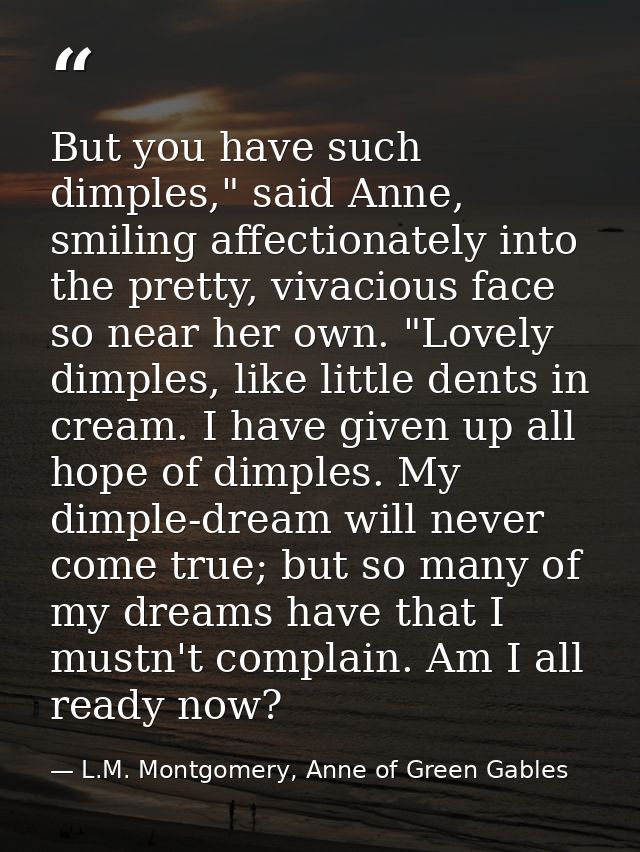 But you have such dimples," said Anne, smiling affectionately into the pretty, vivacious face so near her own. "Lovely d — L.M. Montgomery, Anne of Green Gables