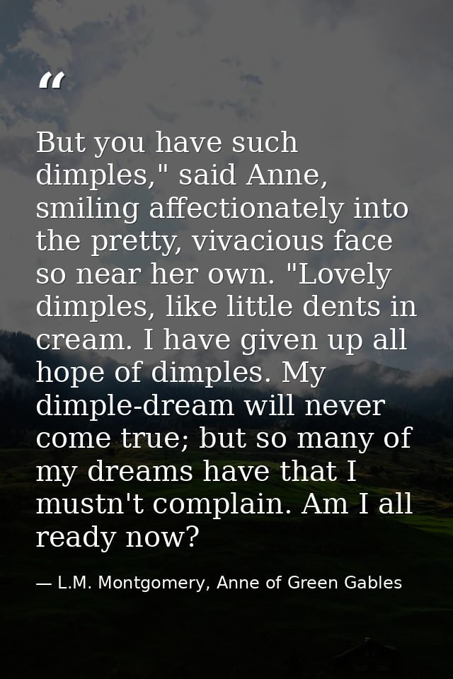 But you have such dimples," said Anne, smiling affectionately into the pretty, vivacious face so near her own. "Lovely d — L.M. Montgomery, Anne of Green Gables