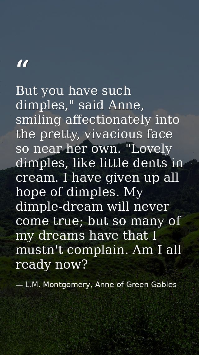 But you have such dimples," said Anne, smiling affectionately into the pretty, vivacious face so near her own. "Lovely d — L.M. Montgomery, Anne of Green Gables