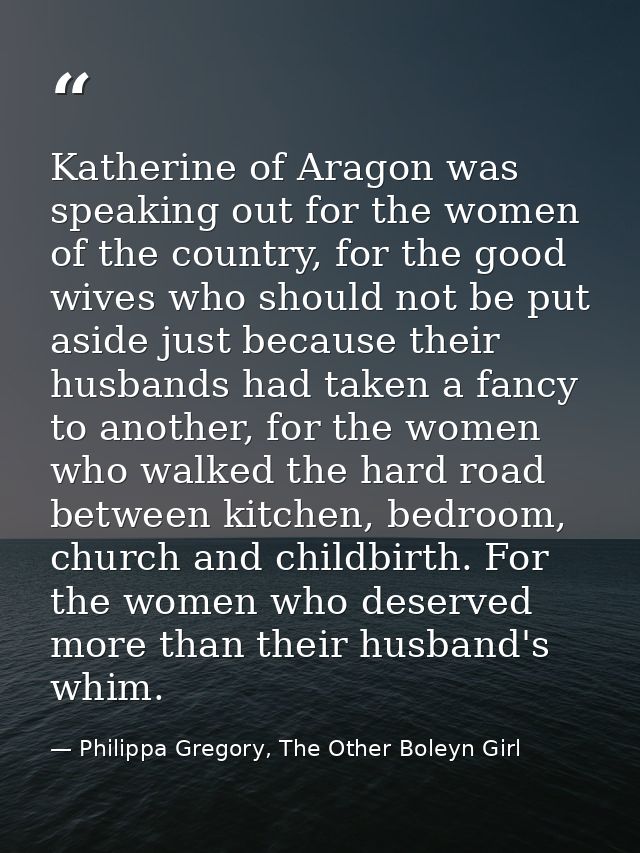 Katherine of Aragon was speaking out for the women of the country, for the good wives who should not be put aside just b — Philippa Gregory, The Other Boleyn Girl