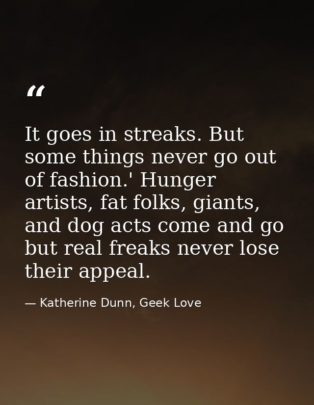 It goes in streaks. But some things never go out of fashion.' Hunger artists, fat folks, giants, and dog acts come and g — Katherine Dunn, Geek Love