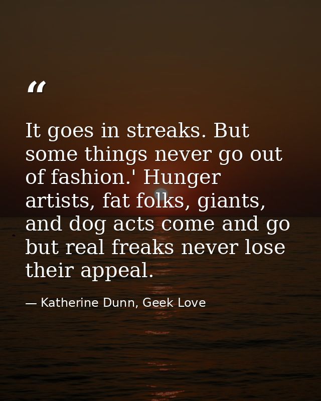 It goes in streaks. But some things never go out of fashion.' Hunger artists, fat folks, giants, and dog acts come and g — Katherine Dunn, Geek Love