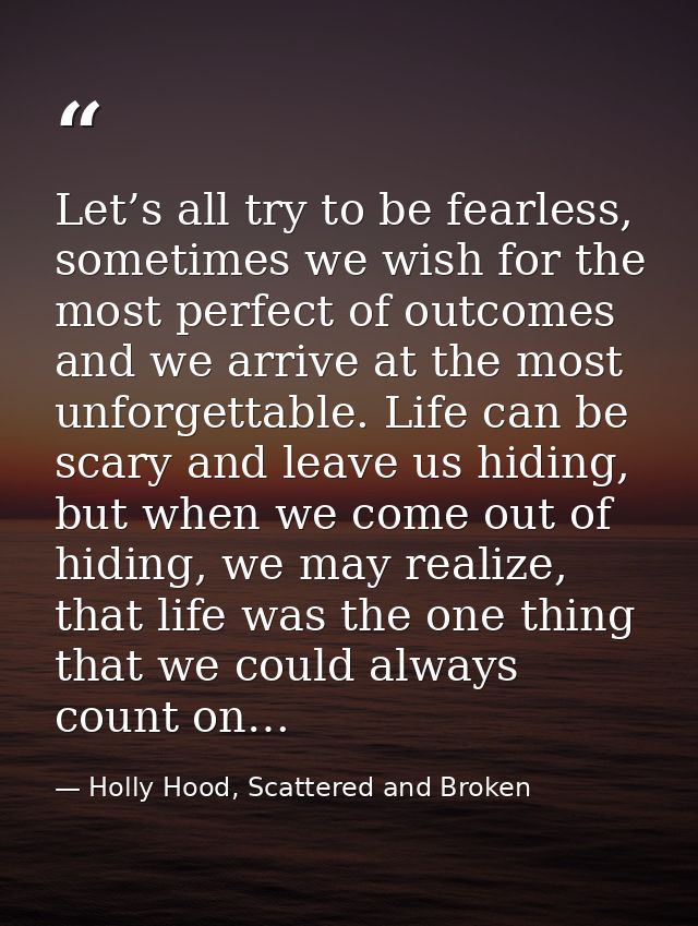 Let’s all try to be fearless, sometimes we wish for the most perfect of outcomes and we arrive at the most unforgettable — Holly Hood, Scattered and Broken