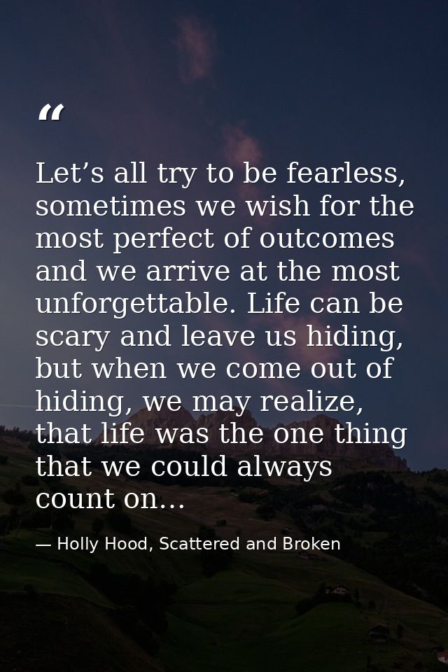 Let’s all try to be fearless, sometimes we wish for the most perfect of outcomes and we arrive at the most unforgettable — Holly Hood, Scattered and Broken