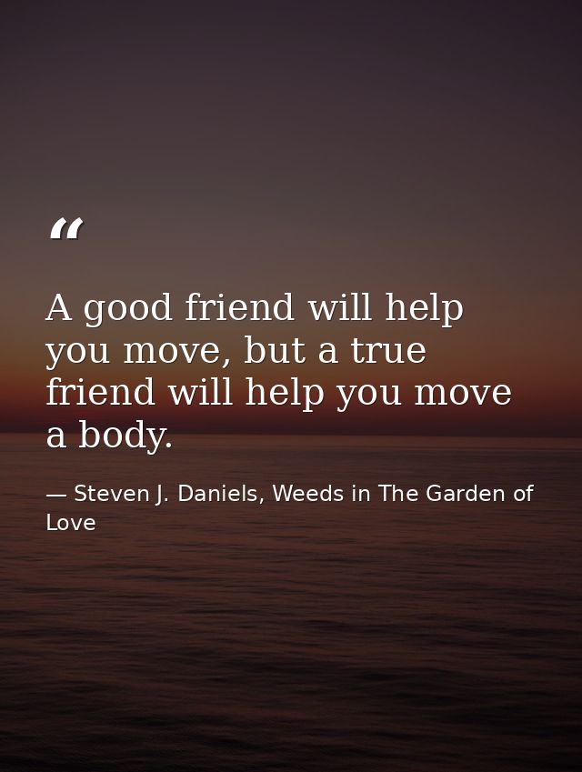 A good friend will help you move, but a true friend will help you move a body. — Steven J. Daniels, Weeds in The Garden of Love