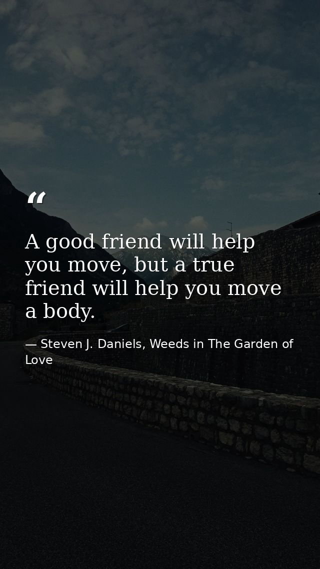 A good friend will help you move, but a true friend will help you move a body. — Steven J. Daniels, Weeds in The Garden of Love