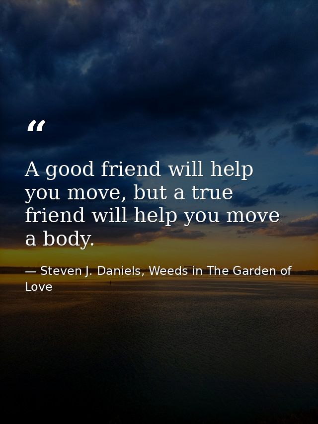 A good friend will help you move, but a true friend will help you move a body. — Steven J. Daniels, Weeds in The Garden of Love