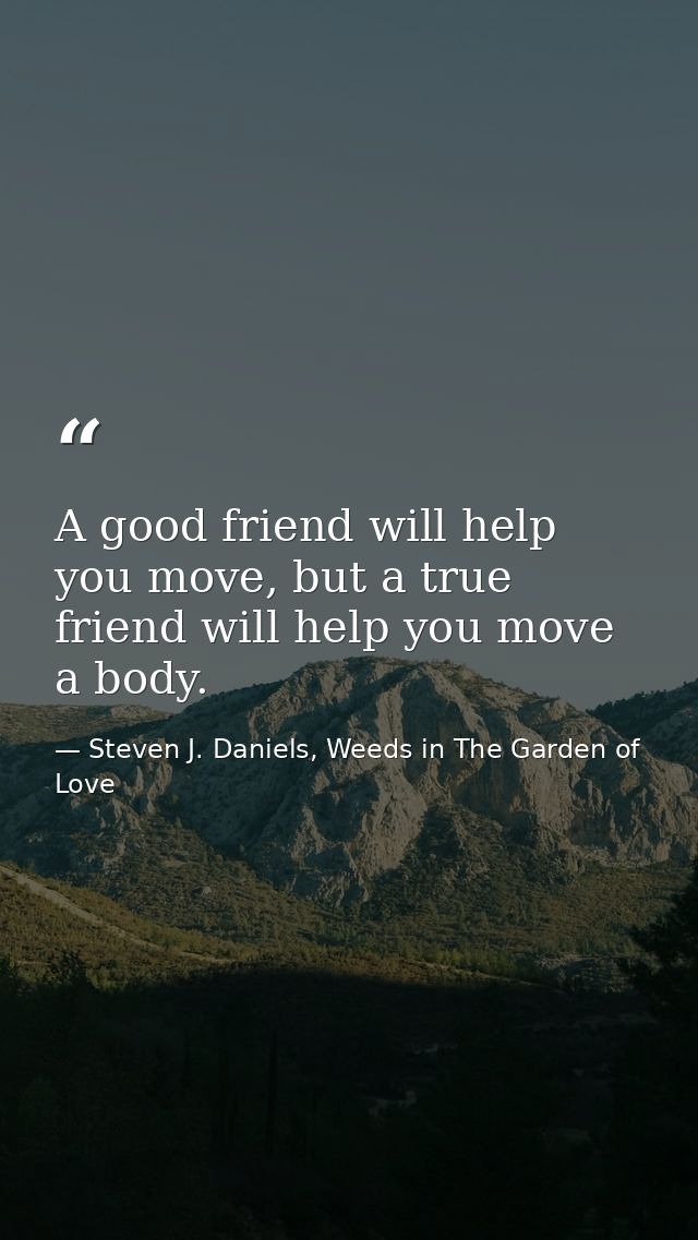 A good friend will help you move, but a true friend will help you move a body. — Steven J. Daniels, Weeds in The Garden of Love