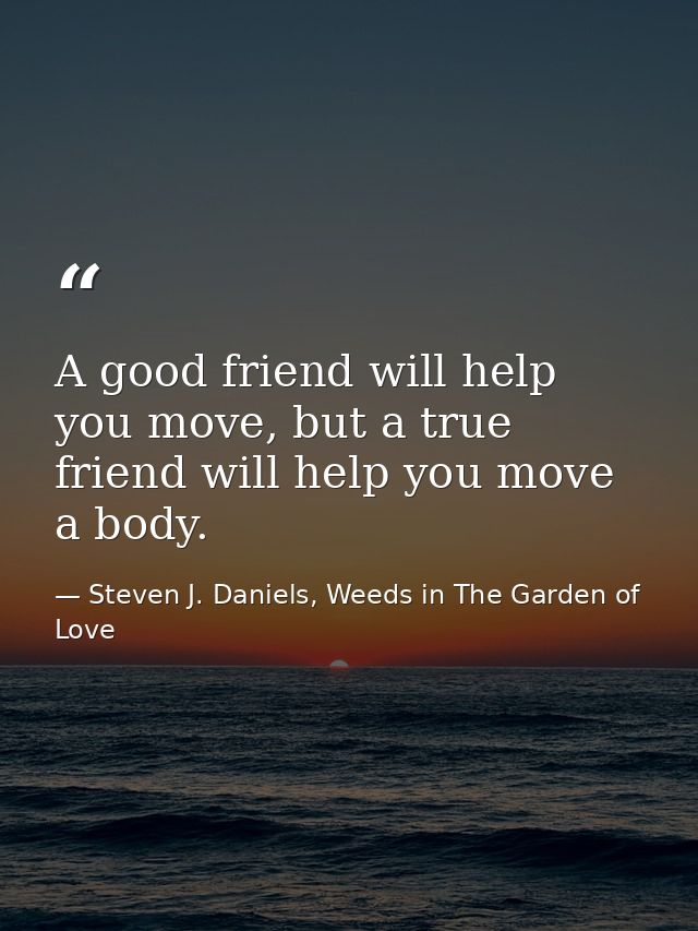 A good friend will help you move, but a true friend will help you move a body. — Steven J. Daniels, Weeds in The Garden of Love