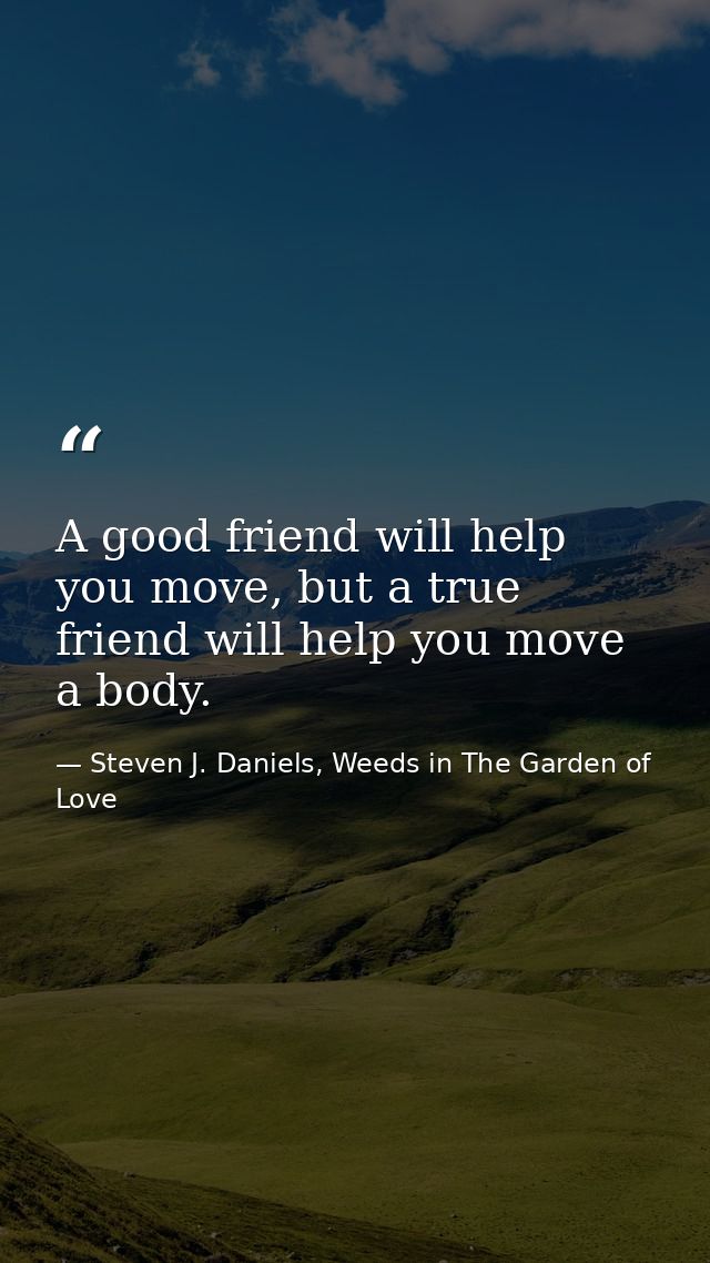 A good friend will help you move, but a true friend will help you move a body. — Steven J. Daniels, Weeds in The Garden of Love