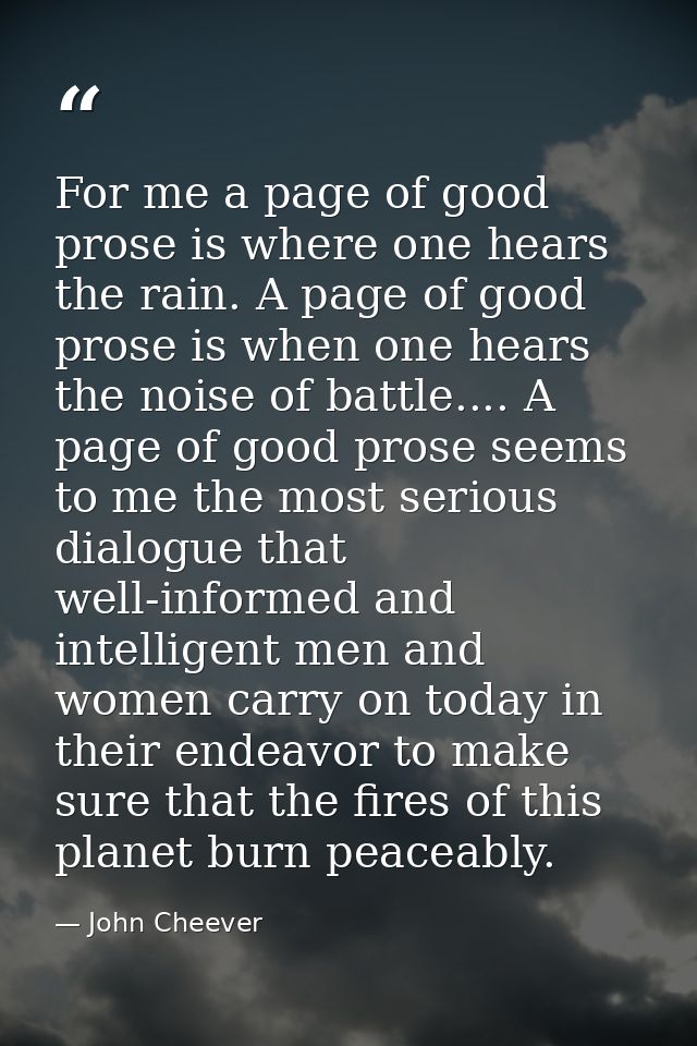 For me a page of good prose is where one hears the rain. A page of good prose is when one hears the noise of battle....  — John Cheever
