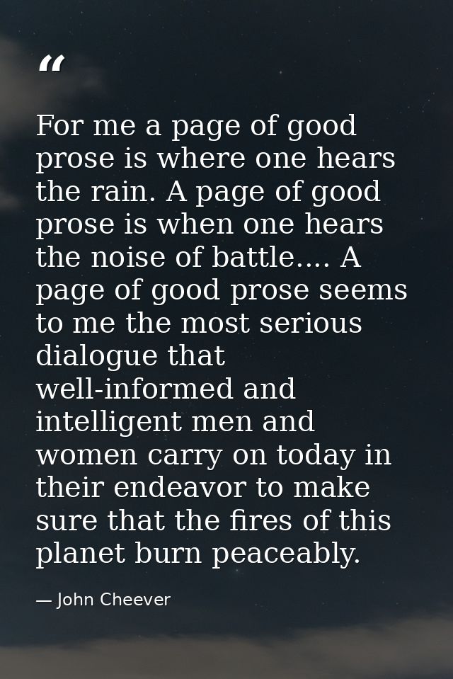For me a page of good prose is where one hears the rain. A page of good prose is when one hears the noise of battle....  — John Cheever
