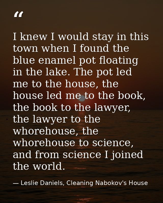 I knew I would stay in this town when I found the blue enamel pot floating in the lake. The pot led me to the house, the — Leslie Daniels, Cleaning Nabokov's House