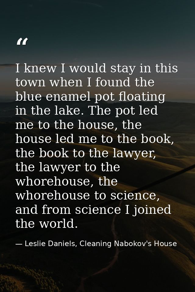 I knew I would stay in this town when I found the blue enamel pot floating in the lake. The pot led me to the house, the — Leslie Daniels, Cleaning Nabokov's House