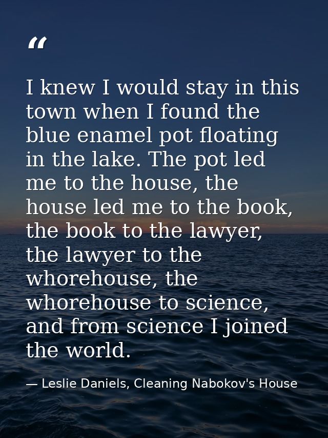 I knew I would stay in this town when I found the blue enamel pot floating in the lake. The pot led me to the house, the — Leslie Daniels, Cleaning Nabokov's House