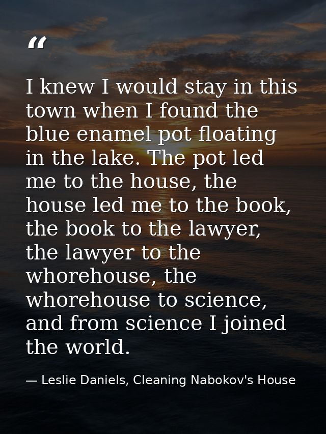 I knew I would stay in this town when I found the blue enamel pot floating in the lake. The pot led me to the house, the — Leslie Daniels, Cleaning Nabokov's House