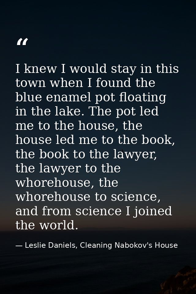 I knew I would stay in this town when I found the blue enamel pot floating in the lake. The pot led me to the house, the — Leslie Daniels, Cleaning Nabokov's House