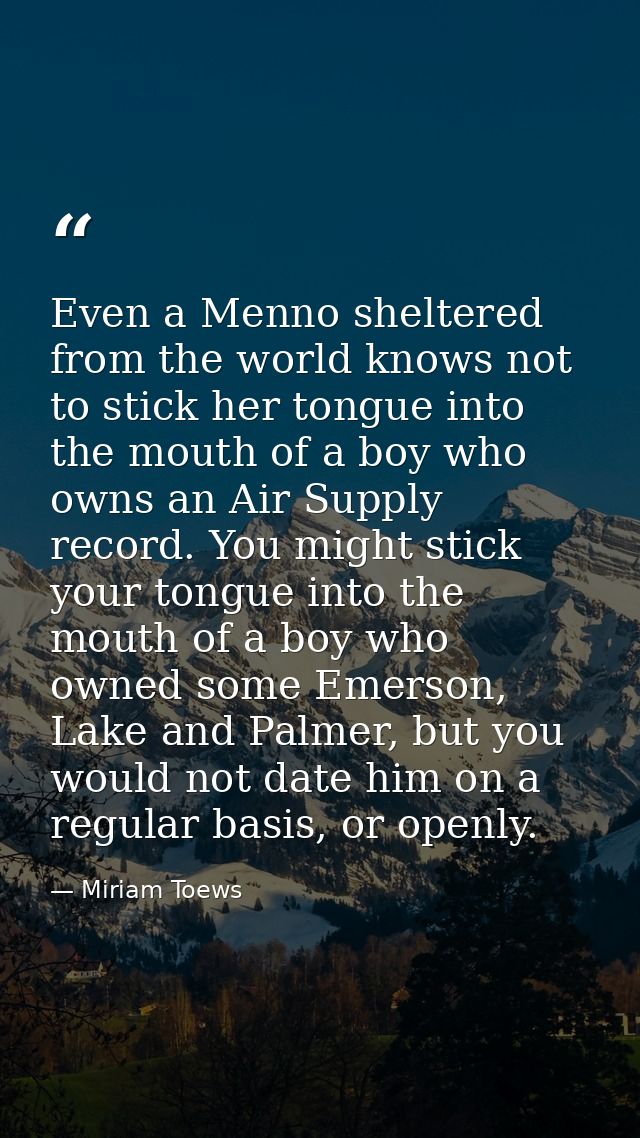 Even a Menno sheltered from the world knows not to stick her tongue into the mouth of a boy who owns an Air Supply recor — Miriam Toews