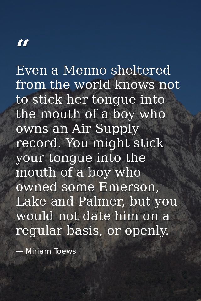 Even a Menno sheltered from the world knows not to stick her tongue into the mouth of a boy who owns an Air Supply recor — Miriam Toews