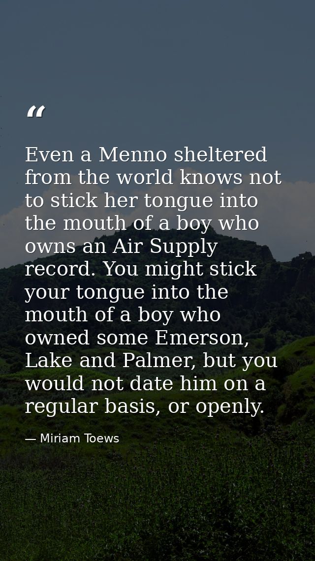 Even a Menno sheltered from the world knows not to stick her tongue into the mouth of a boy who owns an Air Supply recor — Miriam Toews