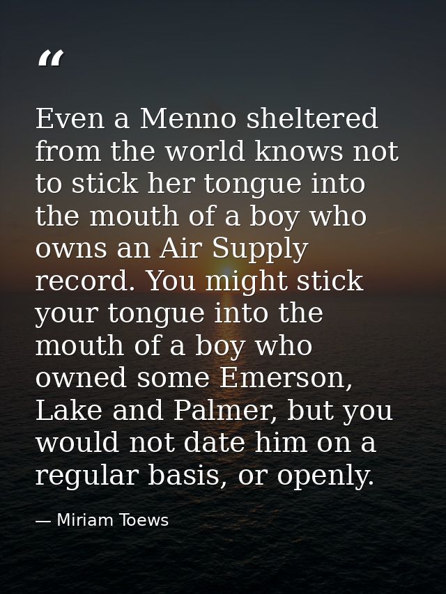 Even a Menno sheltered from the world knows not to stick her tongue into the mouth of a boy who owns an Air Supply recor — Miriam Toews
